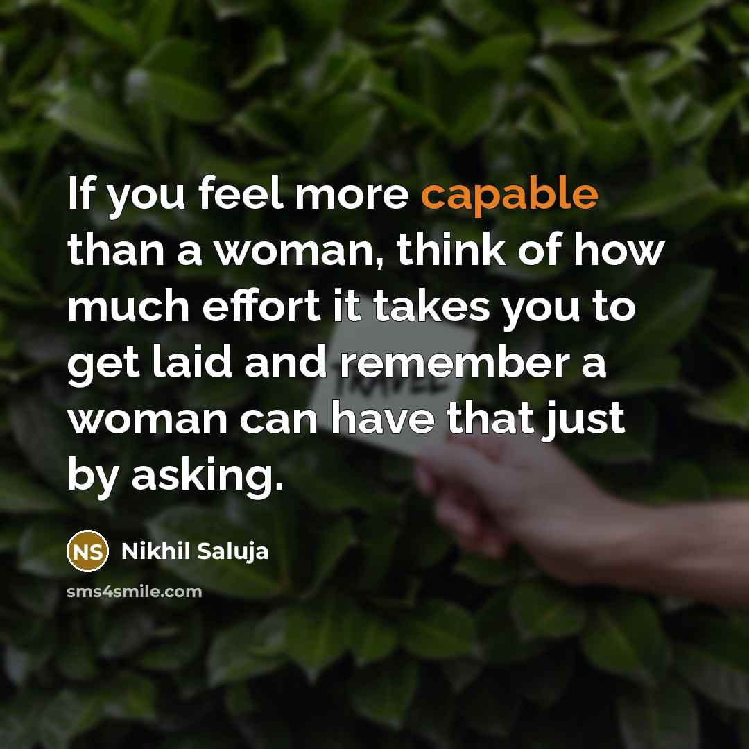 “If you feel more capable than a woman, think of how much effort it takes you to get laid and remember a woman can have that just by asking.” quote by Nikhil Saluja