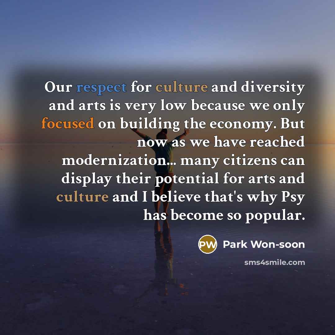 “Our respect for culture and diversity and arts is very low because we only focused on building the economy. But now as we have reached modernization... many citizens can display their potential for arts and culture and I believe that's why Psy has become so popular.” quote by Park Won-soon