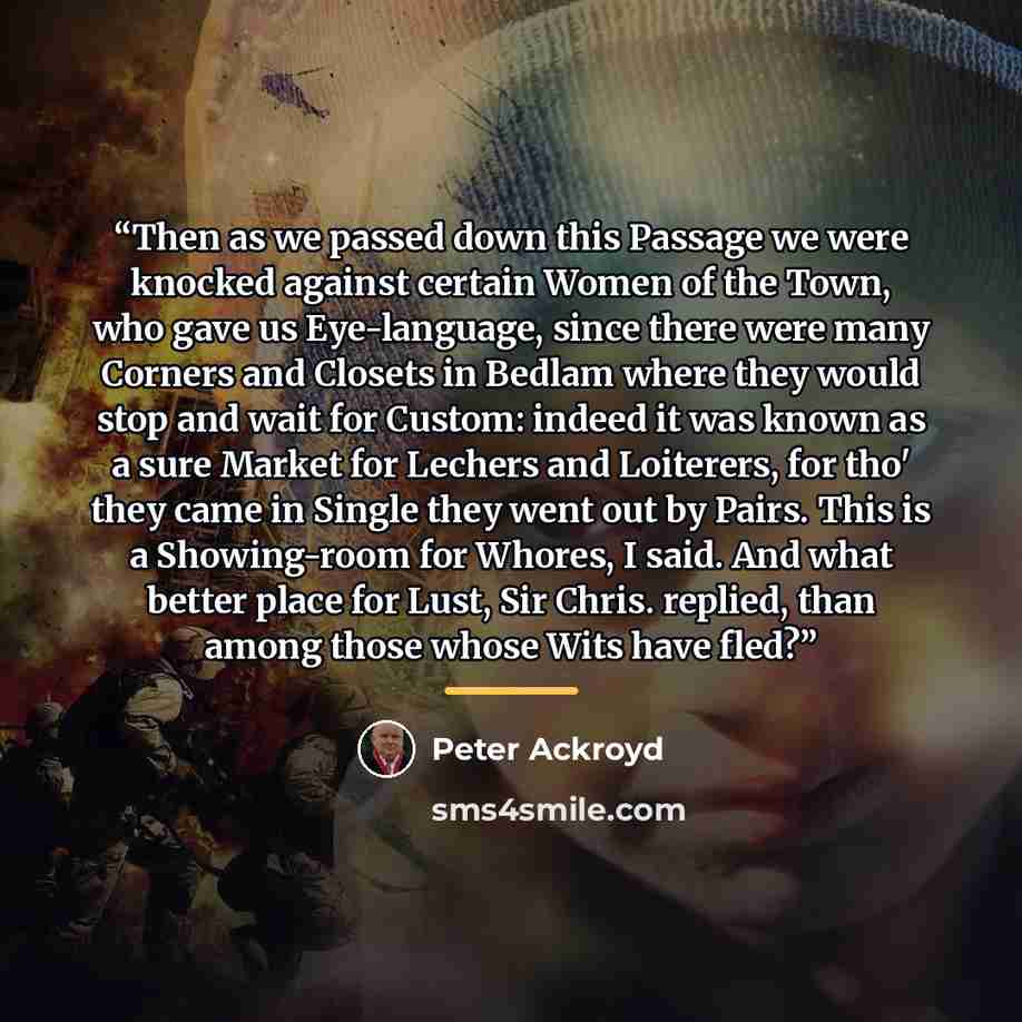 “Then as we passed down this Passage we were knocked against certain Women of the Town, who gave us Eye-language, since there were many Corners and Closets in Bedlam where they would stop and wait for Custom: indeed it was known as a sure Market for Lechers and Loiterers, for tho' they came in…” quote by Peter Ackroyd