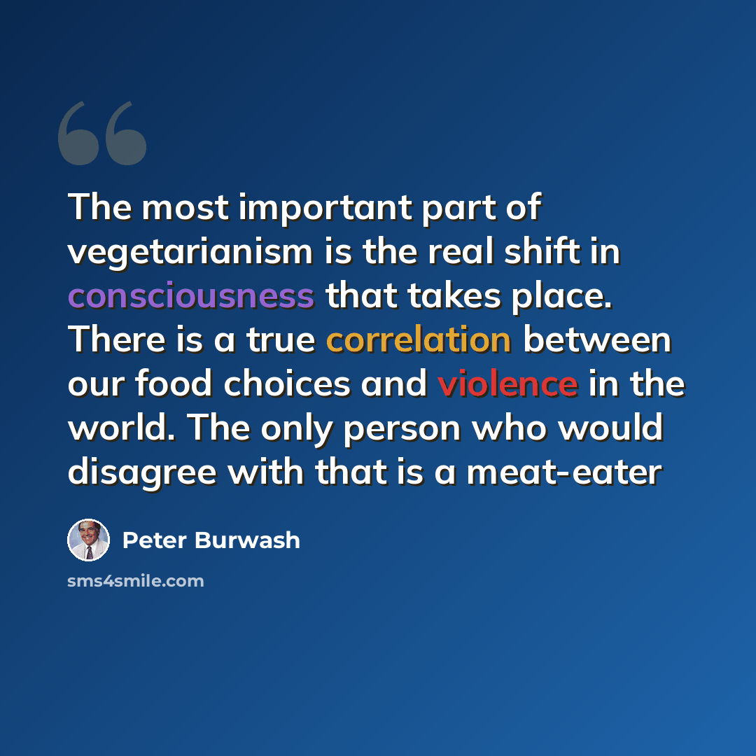 “The most important part of vegetarianism is the real shift in consciousness that takes place. There is a true correlation between our food choices and violence in the world. The only person who would disagree with that is a meat-eater” quote by Peter Burwash