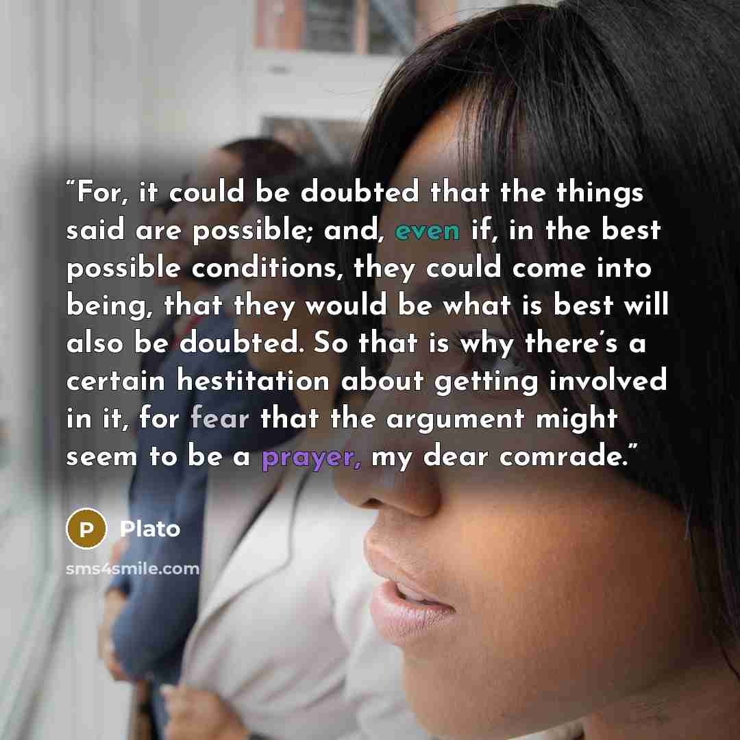 “For, it could be doubted that the things said are possible; and, even if, in the best possible conditions, they could come into being, that they would be what is best will also be doubted. So that is why there’s a certain hestitation about getting involved in it, for fear that the argument might…” quote by Plato