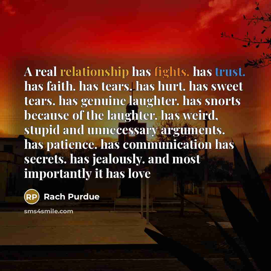 “A real relationship has fights. has trust. has faith. has tears. has hurt. has sweet tears. has genuine laughter. has snorts because of the laughter. has weird, stupid and unnecessary arguments. has patience. has communication has secrets. has jealously. and most importantly it has love” quote by Rach Purdue