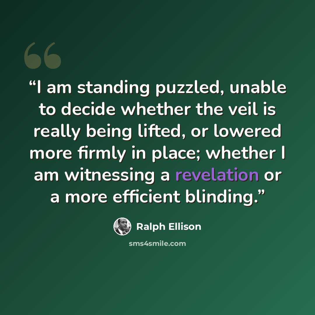 “I am standing puzzled, unable to decide whether the veil is really being lifted, or lowered more firmly in place; whether I am witnessing a revelation or a more efficient blinding.” quote by Ralph Ellison