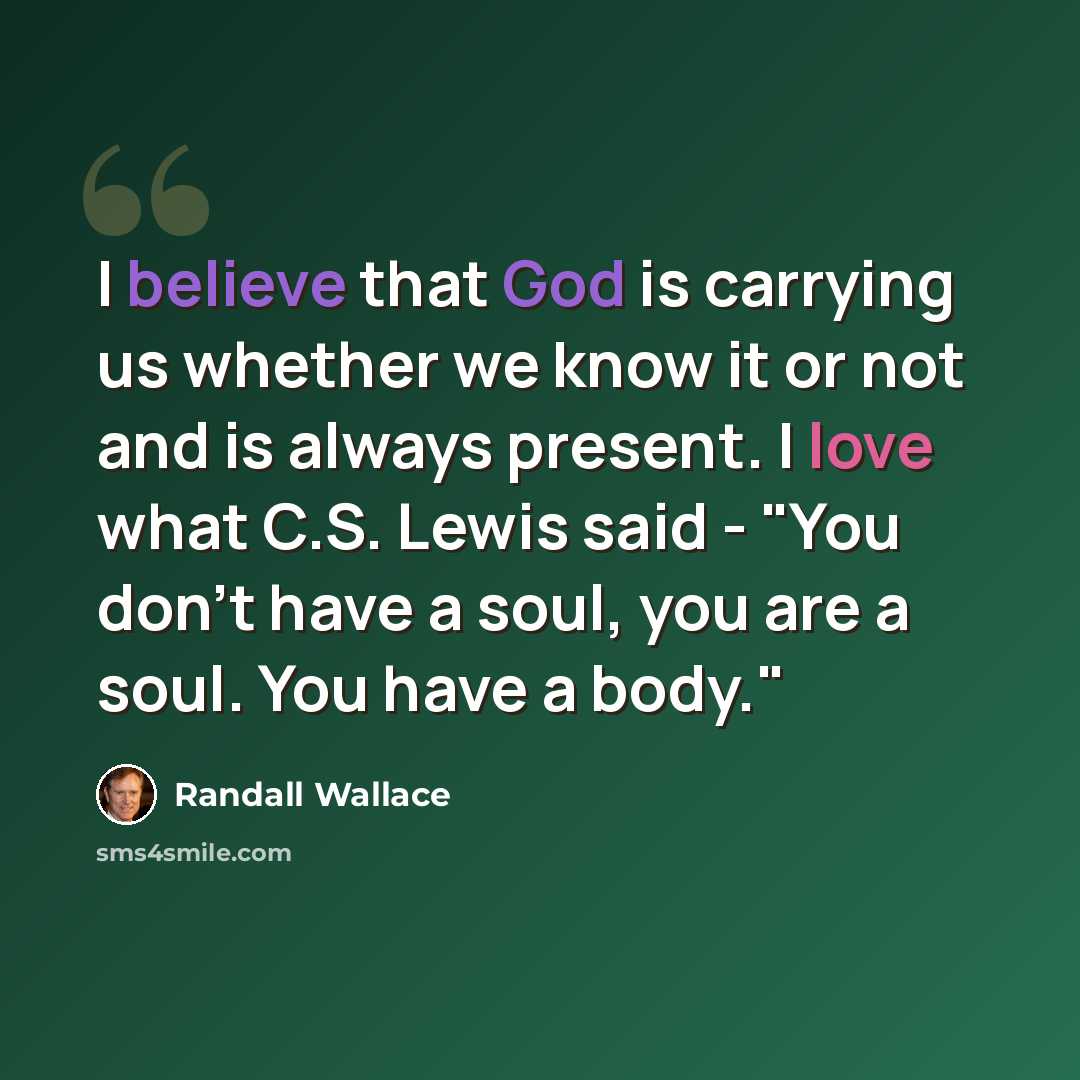“I believe that God is carrying us whether we know it or not and is always present. I love what C.S. Lewis said - "You don't have a soul, you are a soul. You have a body."” quote by Randall Wallace