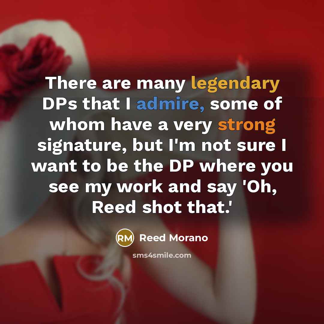 “There are many legendary DPs that I admire, some of whom have a very strong signature, but I'm not sure I want to be the DP where you see my work and say 'Oh, Reed shot that.'” quote by Reed Morano