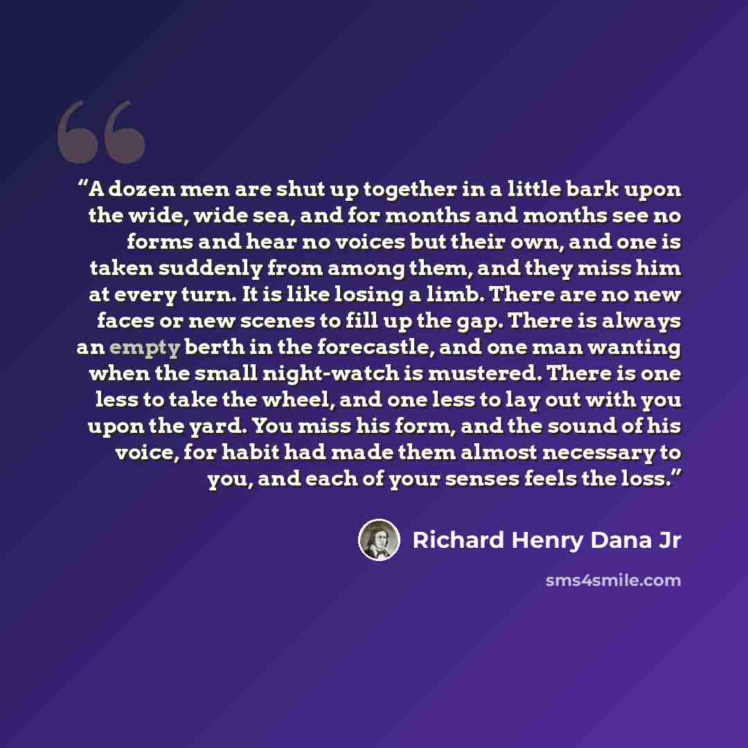 “A dozen men are shut up together in a little bark upon the wide, wide sea, and for months and months see no forms and hear no voices but their own, and one is taken suddenly from among them, and they miss him at every turn. It is like losing a limb. There are no new faces or new scenes to fill up…” quote by Richard Henry Dana Jr