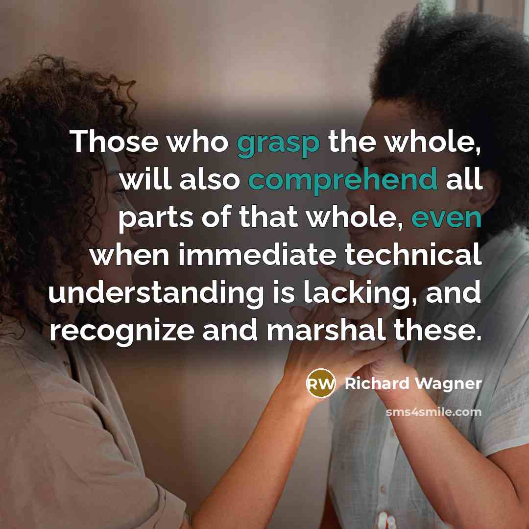 “Those who grasp the whole, will also comprehend all parts of that whole, even when immediate technical understanding is lacking, and recognize and marshal these.” quote by Richard Wagner