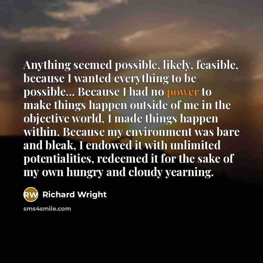 “Anything seemed possible, likely, feasible, because I wanted everything to be possible... Because I had no power to make things happen outside of me in the objective world, I made things happen within. Because my environment was bare and bleak, I endowed it with unlimited potentialities, redeemed…” quote by Richard Wright