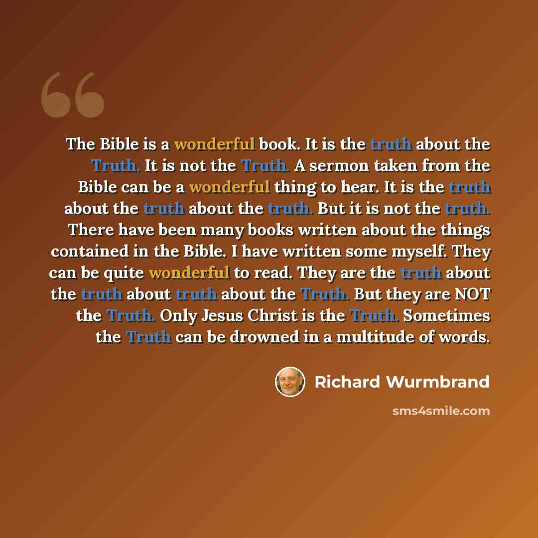 “The Bible is a wonderful book. It is the truth about the Truth. It is not the Truth. A sermon taken from the Bible can be a wonderful thing to hear. It is the truth about the truth about the truth. But it is not the truth. There have been many books written about the things contained in the Bible…” quote by Richard Wurmbrand