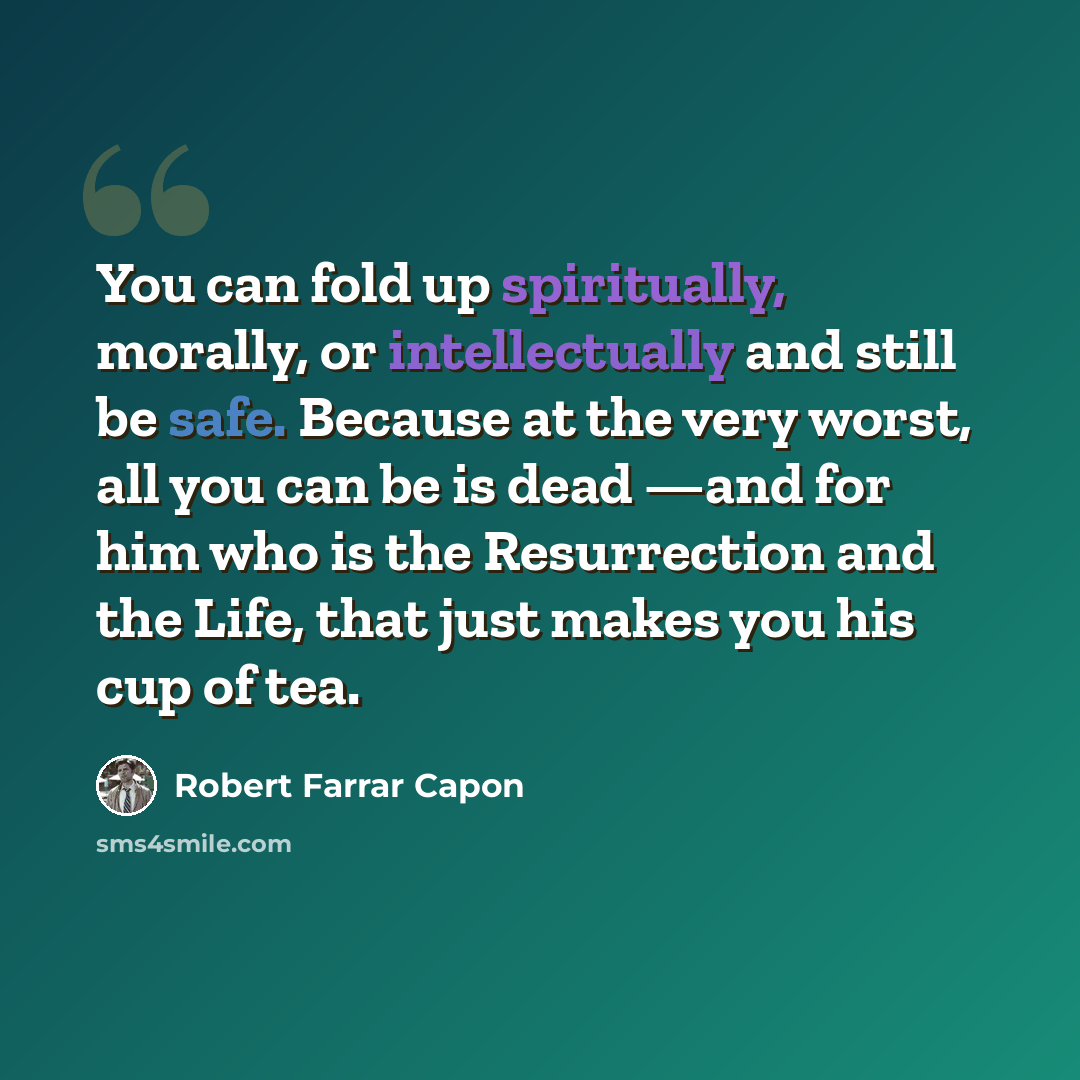 “You can fold up spiritually, morally, or intellectually and still be safe. Because at the very worst, all you can be is dead —and for him who is the Resurrection and the Life, that just makes you his cup of tea.” quote by Robert Farrar Capon