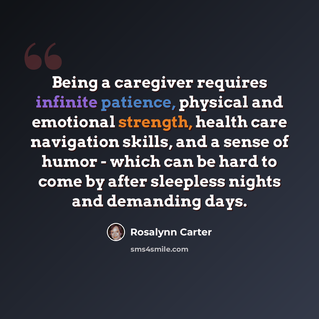 “Being a caregiver requires infinite patience, physical and emotional strength, health care navigation skills, and a sense of humor - which can be hard to come by after sleepless nights and demanding days.” quote by Rosalynn Carter