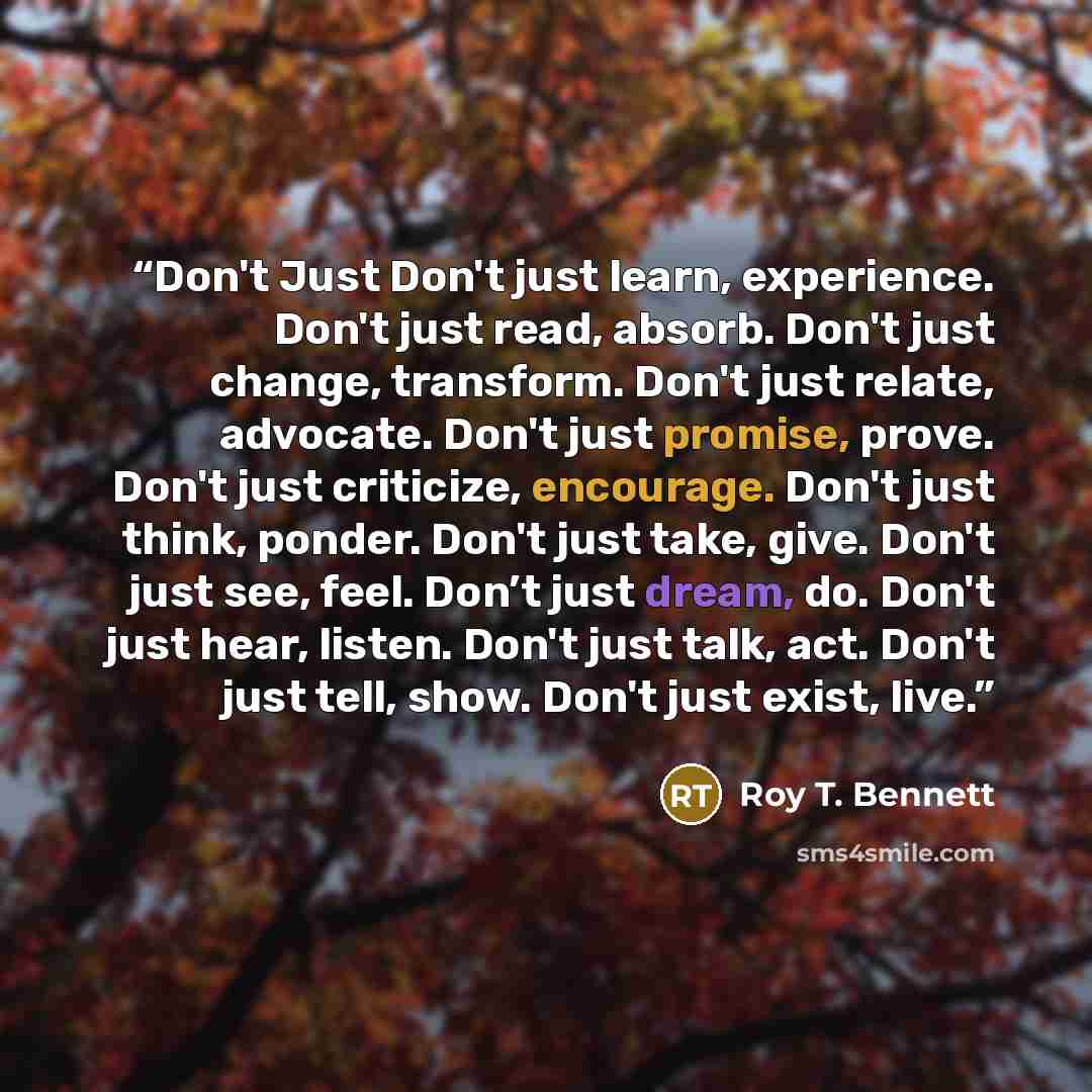 “Don't Just Don't just learn, experience. Don't just read, absorb. Don't just change, transform. Don't just relate, advocate. Don't just promise, prove. Don't just criticize, encourage. Don't just think, ponder. Don't just take, give. Don't just see, feel. Don’t just dream, do. Don't just hear…” quote by Roy T. Bennett