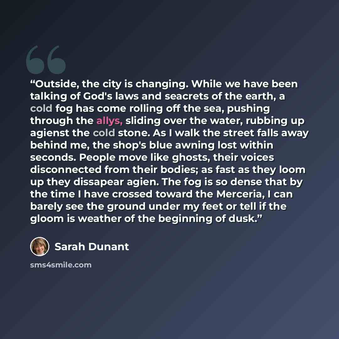 “Outside, the city is changing. While we have been talking of God's laws and seacrets of the earth, a cold fog has come rolling off the sea, pushing through the allys, sliding over the water, rubbing up agienst the cold stone. As I walk the street falls away behind me, the shop's blue awning lost…” quote by Sarah Dunant