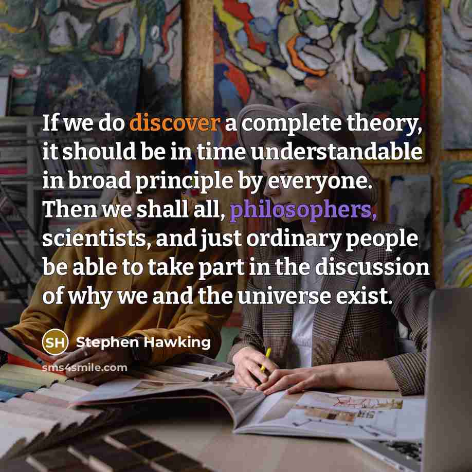 “If we do discover a complete theory, it should be in time understandable in broad principle by everyone. Then we shall all, philosophers, scientists, and just ordinary people be able to take part in the discussion of why we and the universe exist.” quote by Stephen Hawking