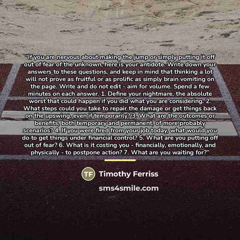 “If you are nervous about making the jump or simply putting it off out of fear of the unknown, here is your antidote. Write down your answers to these questions, and keep in mind that thinking a lot will not prove as fruitful or as prolific as simply brain vomiting on the page. Write and do not…” quote by Timothy Ferriss
