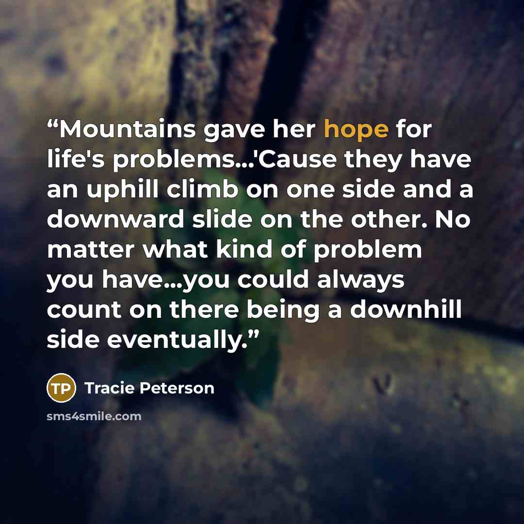 “Mountains gave her hope for life's problems...'Cause they have an uphill climb on one side and a downward slide on the other. No matter what kind of problem you have...you could always count on there being a downhill side eventually.” quote by Tracie Peterson