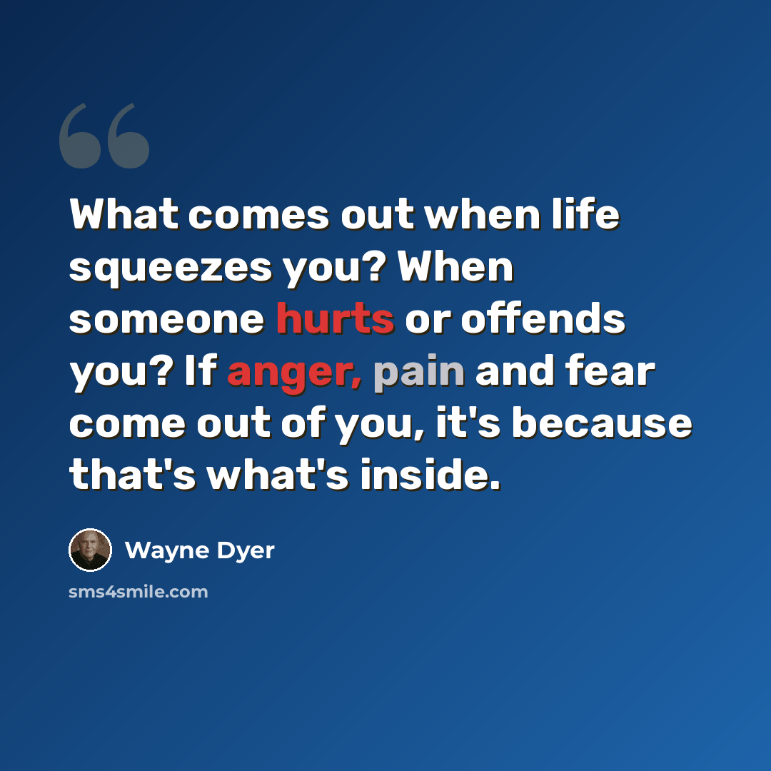 “What comes out when life squeezes you? When someone hurts or offends you? If anger, pain and fear come out of you, it's because that's what's inside.” quote by Wayne Dyer