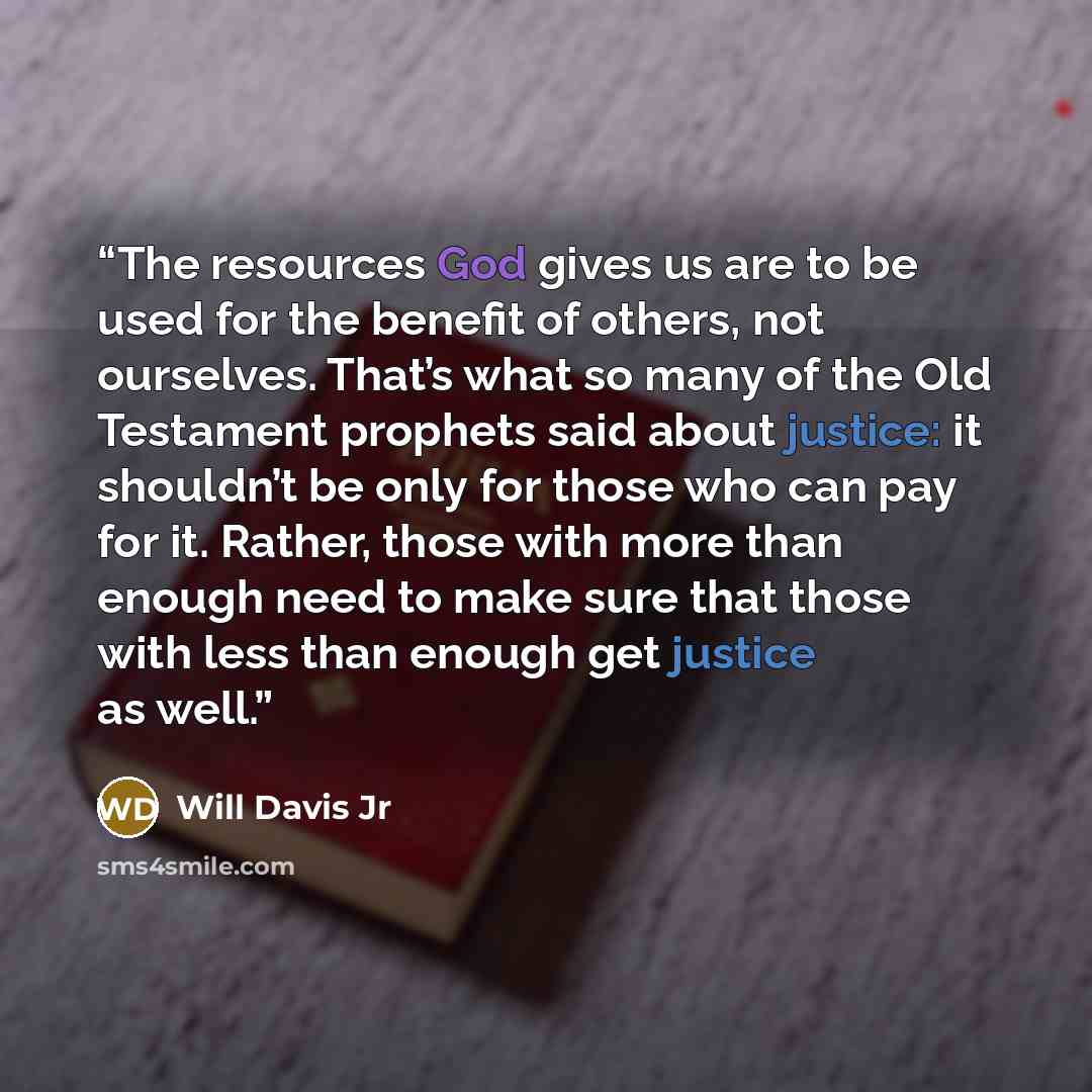 “The resources God gives us are to be used for the benefit of others, not ourselves. That’s what so many of the Old Testament prophets said about justice: it shouldn’t be only for those who can pay for it. Rather, those with more than enough need to make sure that those with less than enough get…” quote by Will Davis Jr
