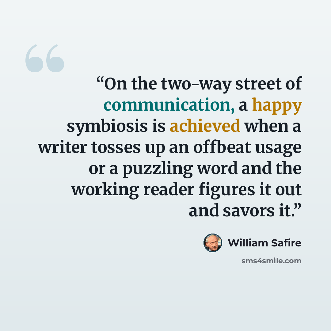 “On the two-way street of communication, a happy symbiosis is achieved when a writer tosses up an offbeat usage or a puzzling word and the working reader figures it out and savors it.” quote by William Safire