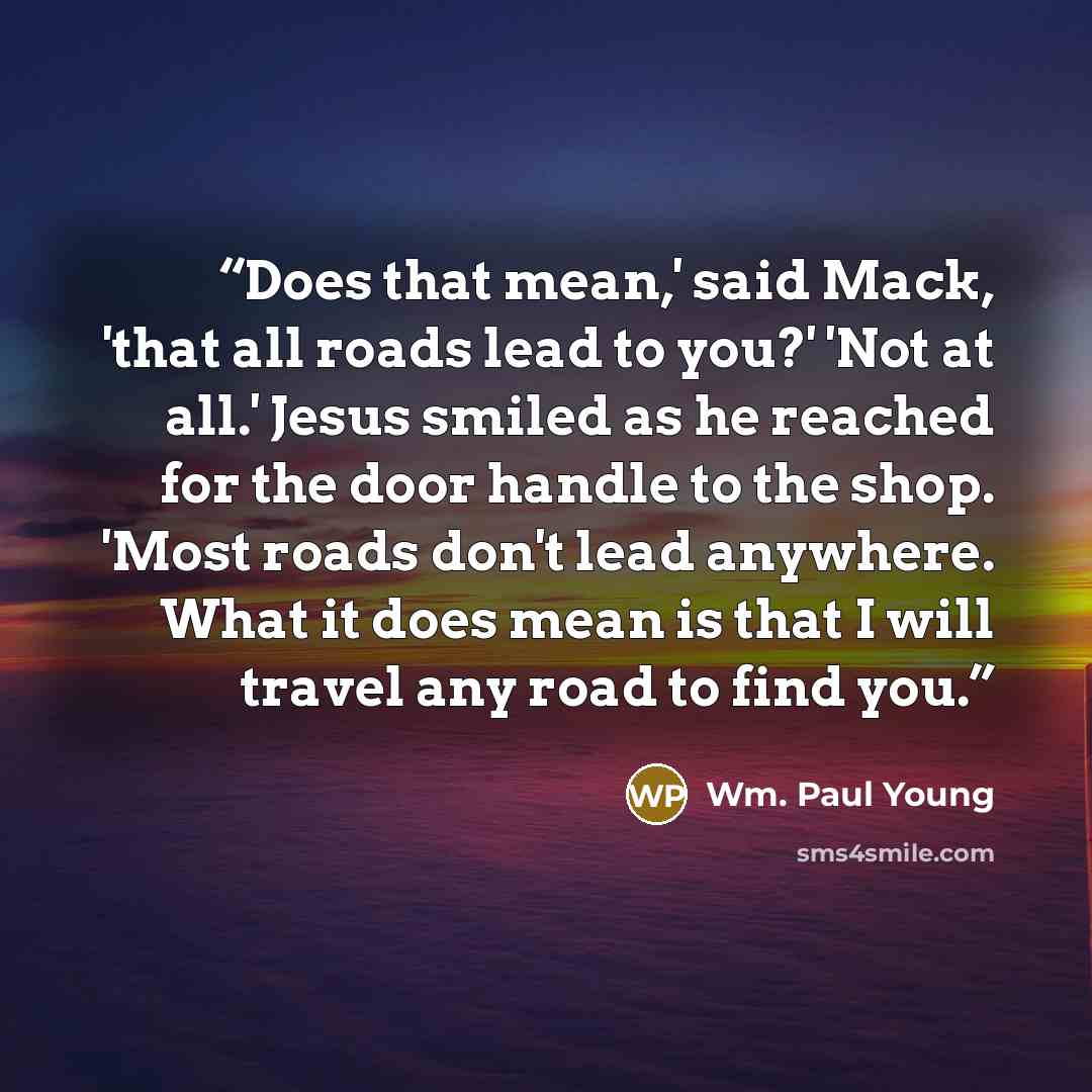 “Does that mean,' said Mack, 'that all roads lead to you?' 'Not at all.' Jesus smiled as he reached for the door handle to the shop. 'Most roads don't lead anywhere. What it does mean is that I will travel any road to find you.” quote by Wm. Paul Young