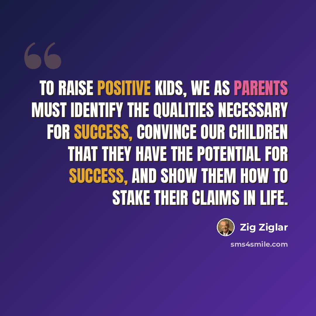“To raise positive kids, we as parents must identify the qualities necessary for success, convince our children that they have the potential for success, and show them how to stake their claims in life.” quote by Zig Ziglar