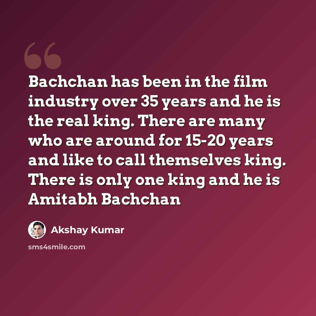 “Bachchan has been in the film industry over 35 years and he is the real king. There are many who are around for 15-20 years and like to call themselves king. There is only one king and he is Amitabh Bachchan” quote by Akshay Kumar