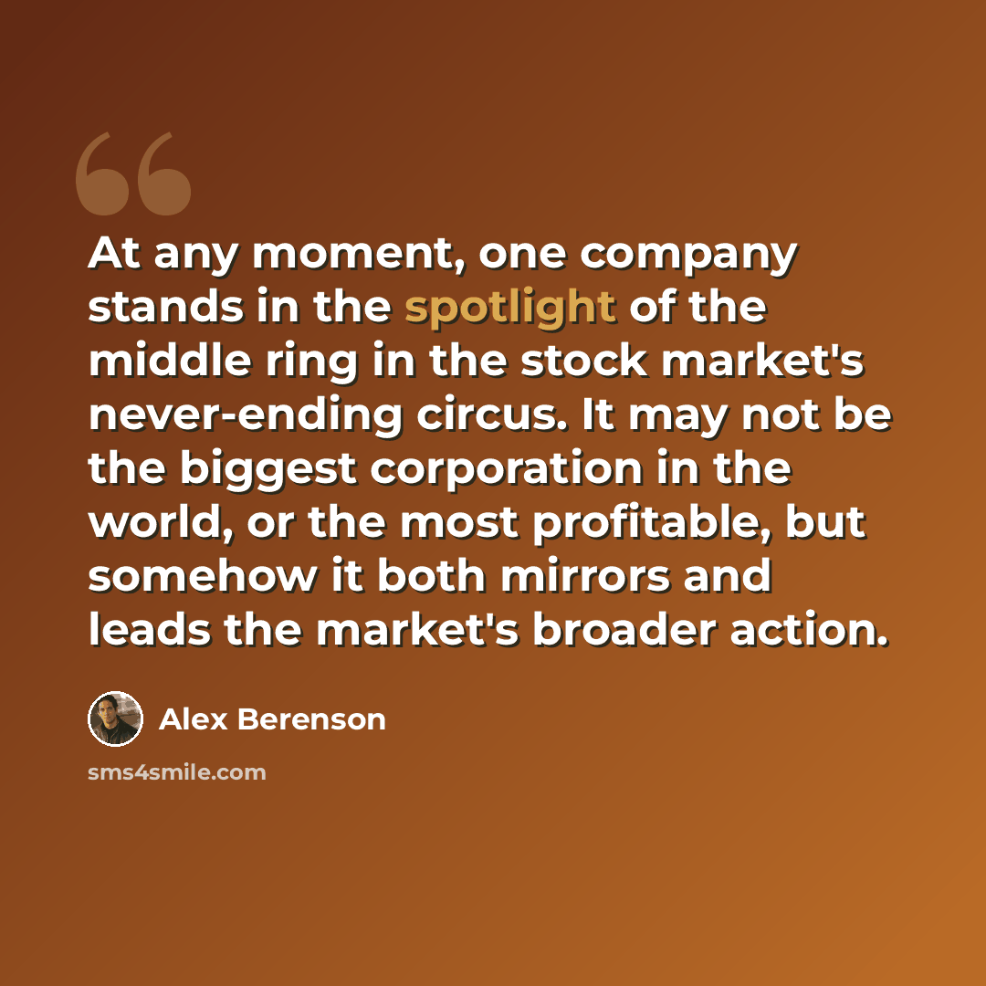 “At any moment, one company stands in the spotlight of the middle ring in the stock market's never-ending circus. It may not be the biggest corporation in the world, or the most profitable, but somehow it both mirrors and leads the market's broader action.” quote by Alex Berenson