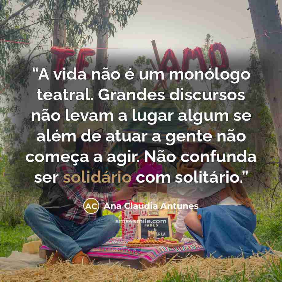 “A vida não é um monólogo teatral. Grandes discursos não levam a lugar algum se além de atuar a gente não começa a agir. Não confunda ser solidário com solitário.” quote by Ana Claudia Antunes