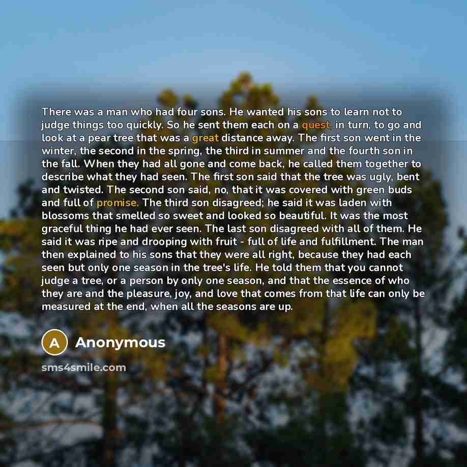 “There was a man who had four sons. He wanted his sons to learn not to judge things too quickly. So he sent them each on a quest, in turn, to go and look at a pear tree that was a great distance away. The first son went in the winter, the second in the spring, the third in summer and the fourth son…” quote by Anonymous