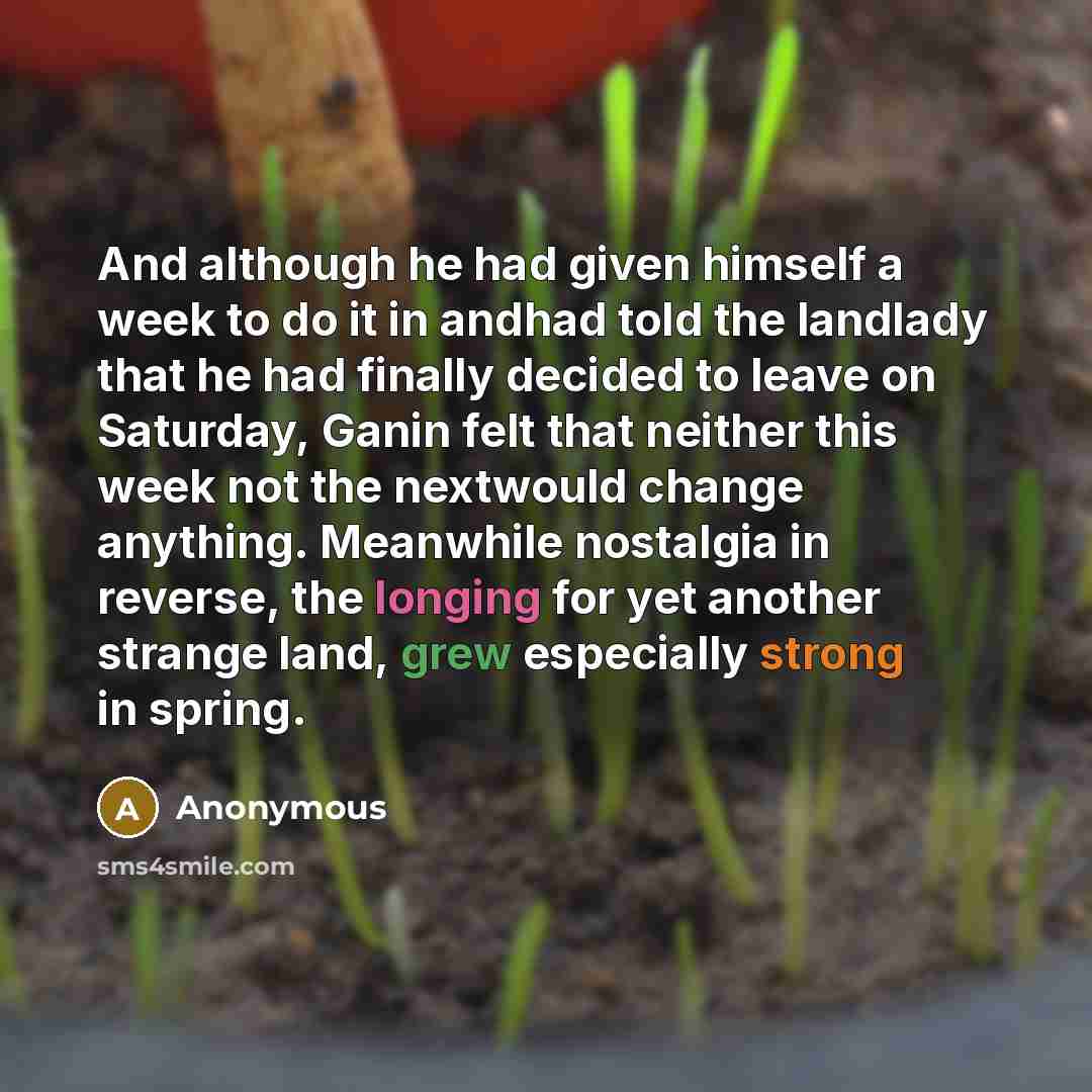 “And although he had given himself a week to do it in andhad told the landlady that he had finally decided to leave on Saturday, Ganin felt that neither this week not the nextwould change anything. Meanwhile nostalgia in reverse, the longing for yet another strange land, grew especially strong in…” quote by Anonymous