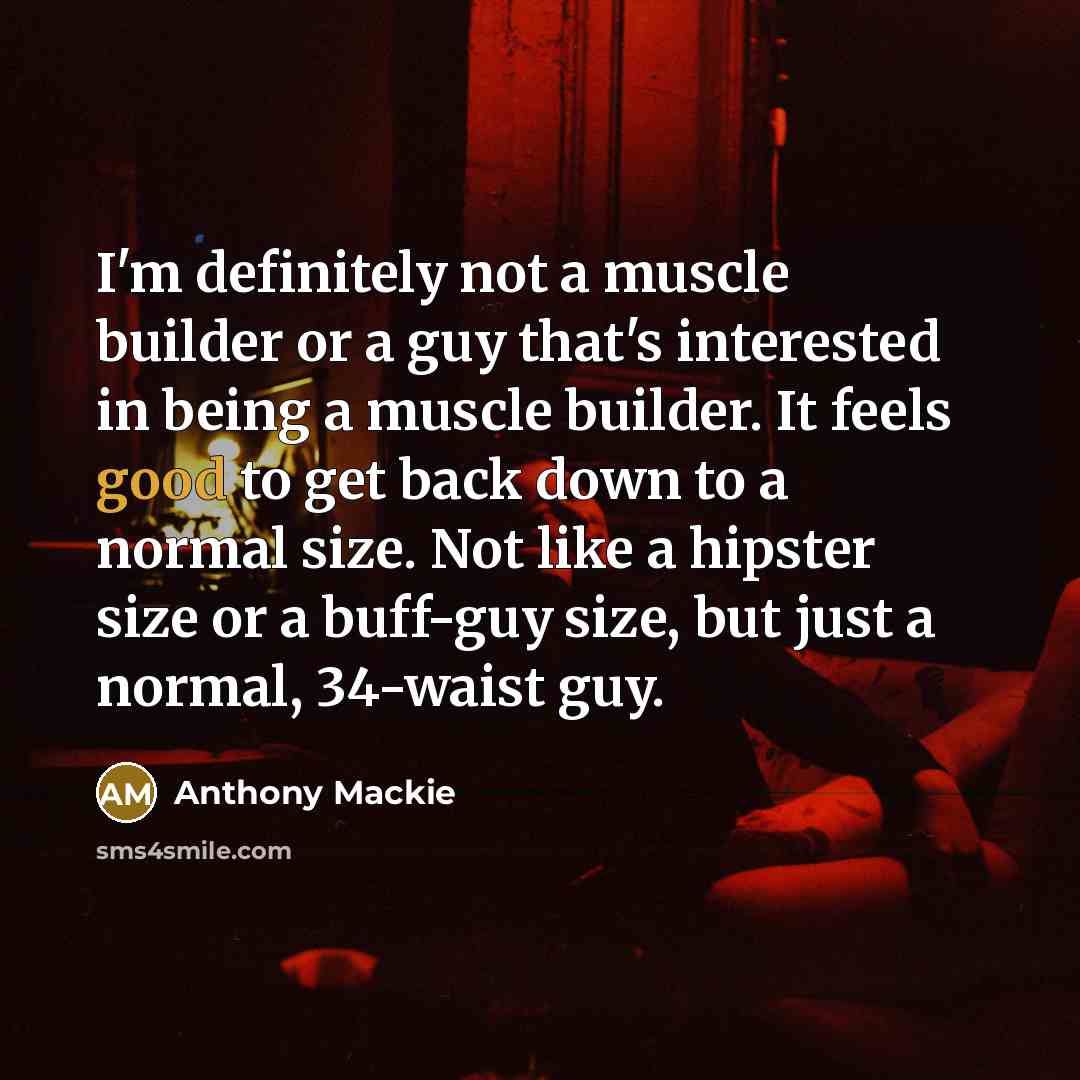 “I'm definitely not a muscle builder or a guy that's interested in being a muscle builder. It feels good to get back down to a normal size. Not like a hipster size or a buff-guy size, but just a normal, 34-waist guy.” quote by Anthony Mackie