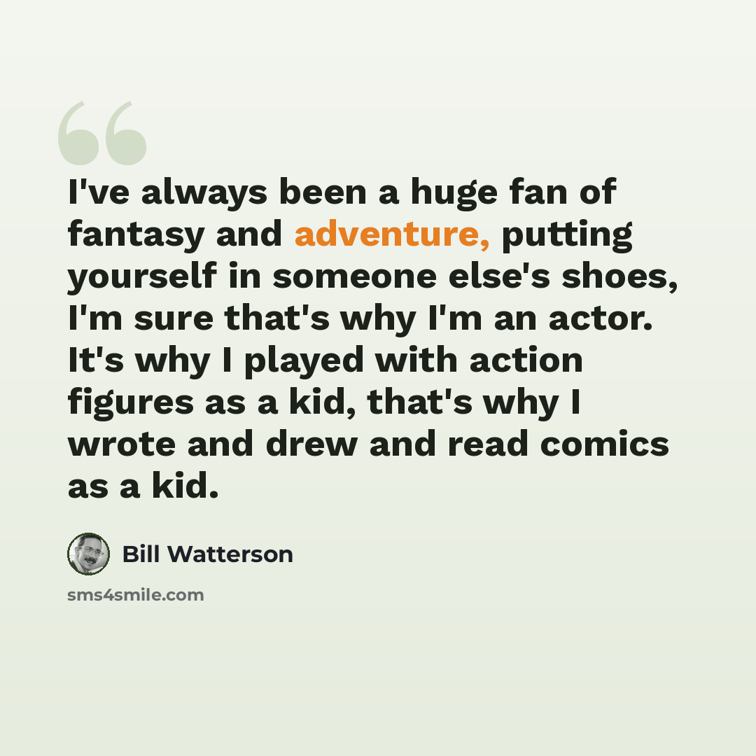 “I've always been a huge fan of fantasy and adventure, putting yourself in someone else's shoes, I'm sure that's why I'm an actor. It's why I played with action figures as a kid, that's why I wrote and drew and read comics as a kid.” quote by Bill Watterson