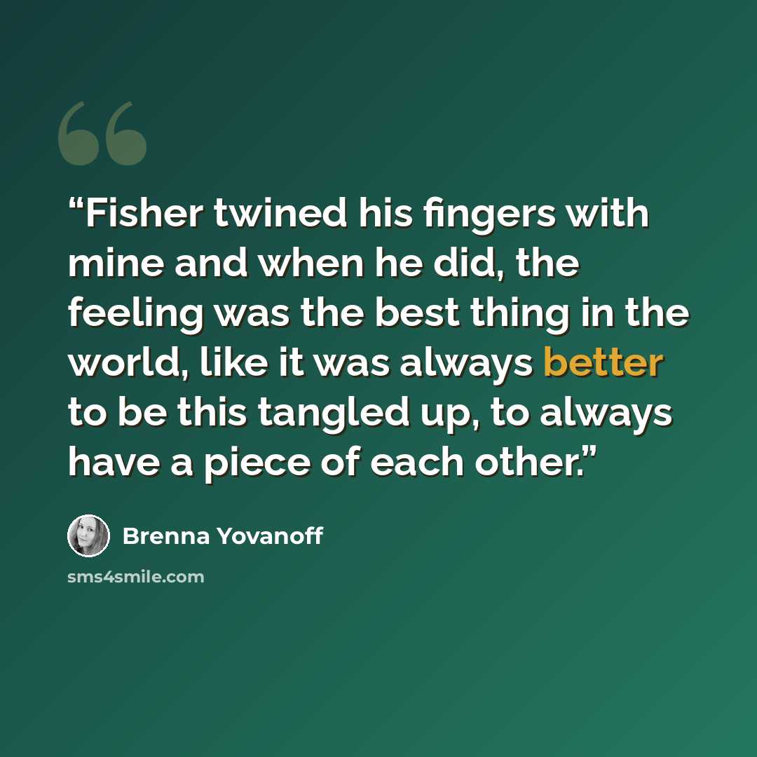 “Fisher twined his fingers with mine and when he did, the feeling was the best thing in the world, like it was always better to be this tangled up, to always have a piece of each other.” quote by Brenna Yovanoff