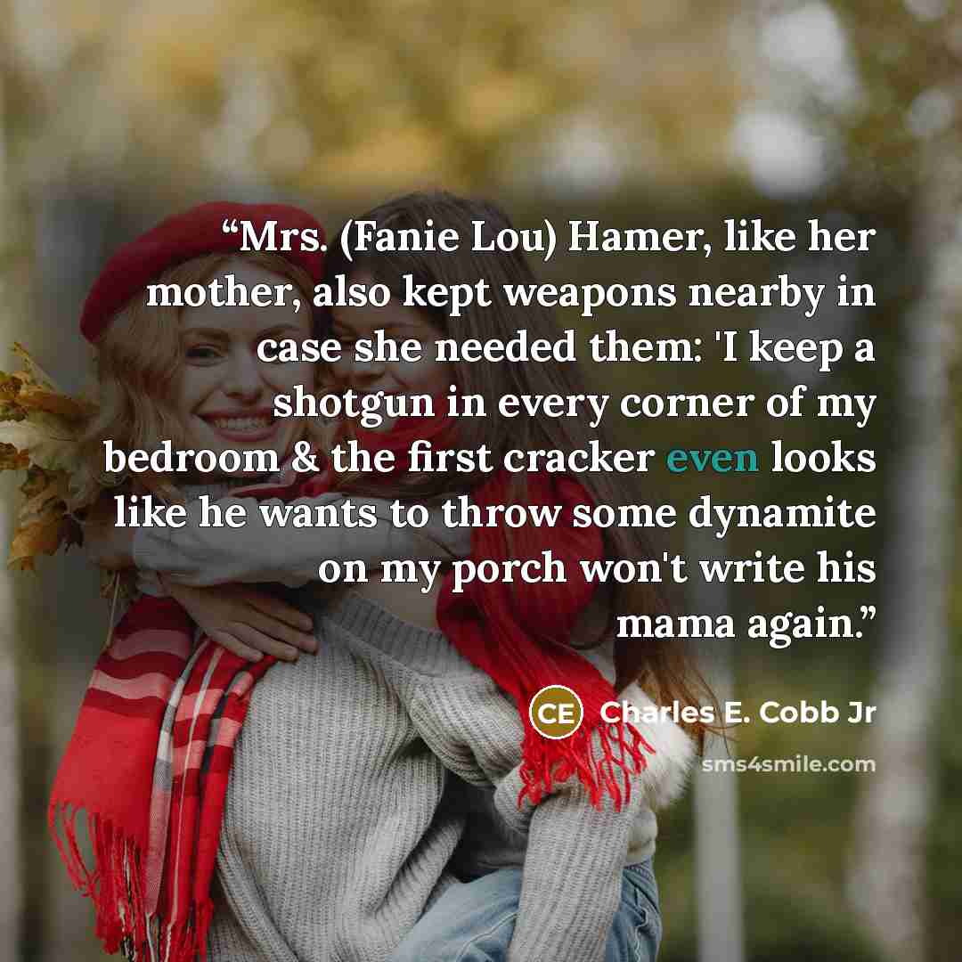 “Mrs. (Fanie Lou) Hamer, like her mother, also kept weapons nearby in case she needed them: 'I keep a shotgun in every corner of my bedroom & the first cracker even looks like he wants to throw some dynamite on my porch won't write his mama again.” quote by Charles E. Cobb Jr