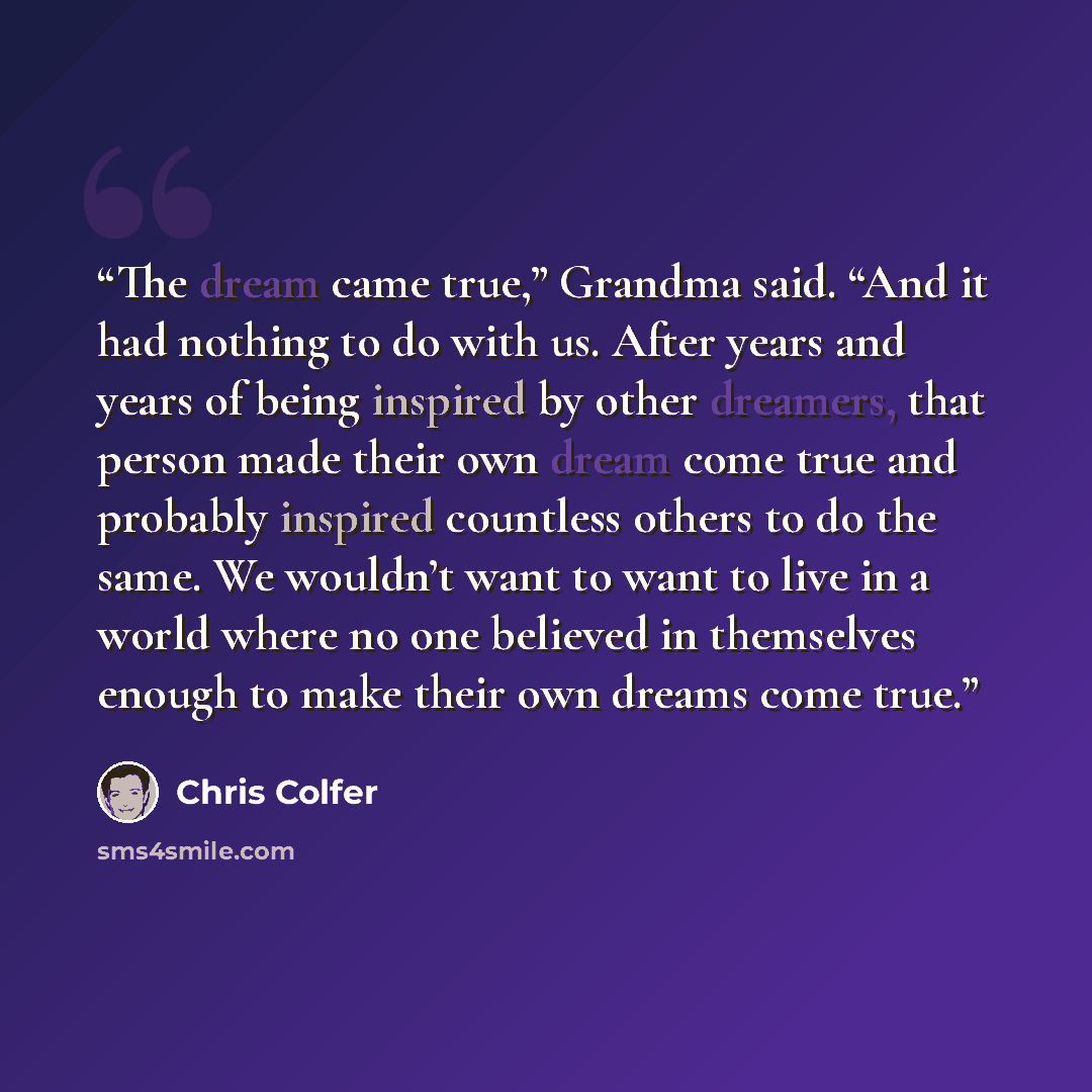“The dream came true,” Grandma said. “And it had nothing to do with us. After years and years of being inspired by other dreamers, that person made their own dream come true and probably inspired countless others to do the same. We wouldn’t want to want to live in a world where no one believed in…” quote by Chris Colfer