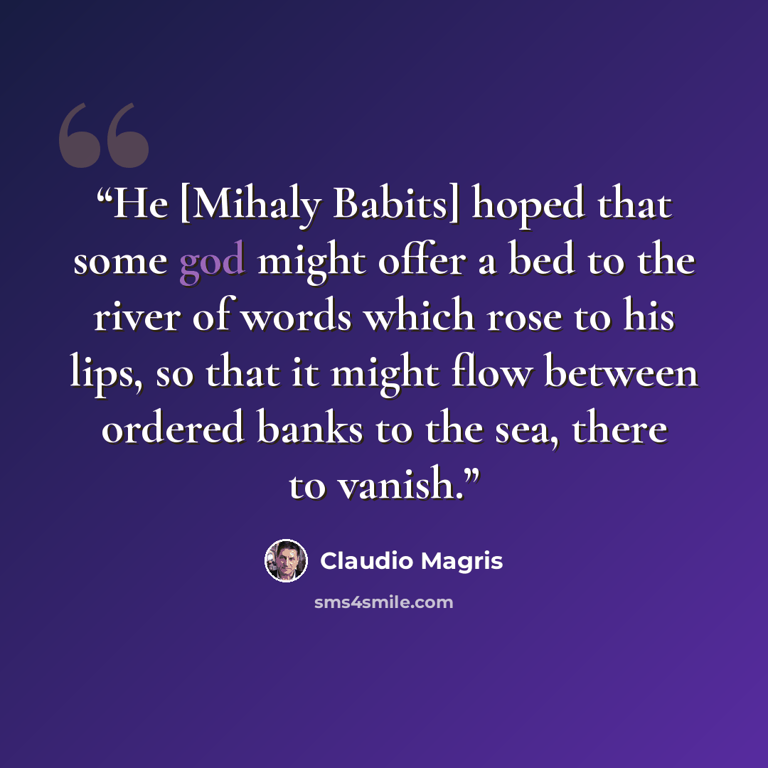 “He [Mihaly Babits] hoped that some god might offer a bed to the river of words which rose to his lips, so that it might flow between ordered banks to the sea, there to vanish.” quote by Claudio Magris