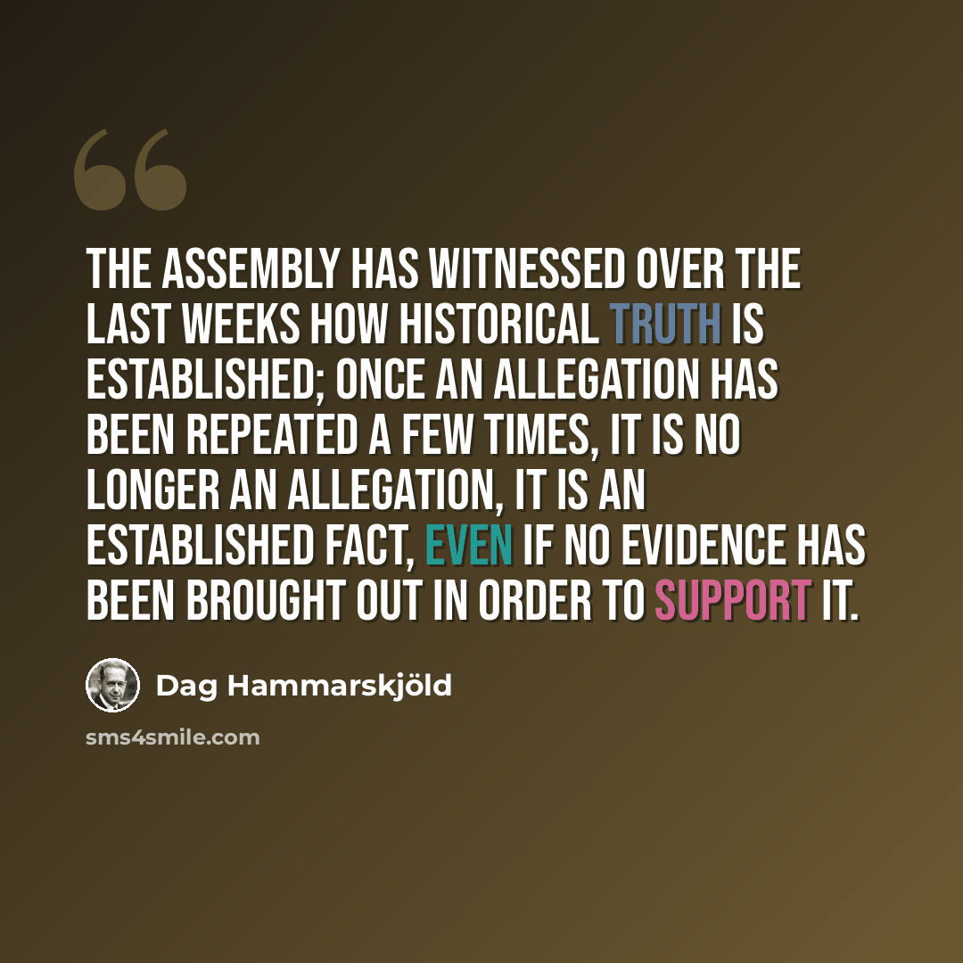 “The Assembly has witnessed over the last weeks how historical truth is established; once an allegation has been repeated a few times, it is no longer an allegation, it is an established fact, even if no evidence has been brought out in order to support it.” quote by Dag Hammarskjold