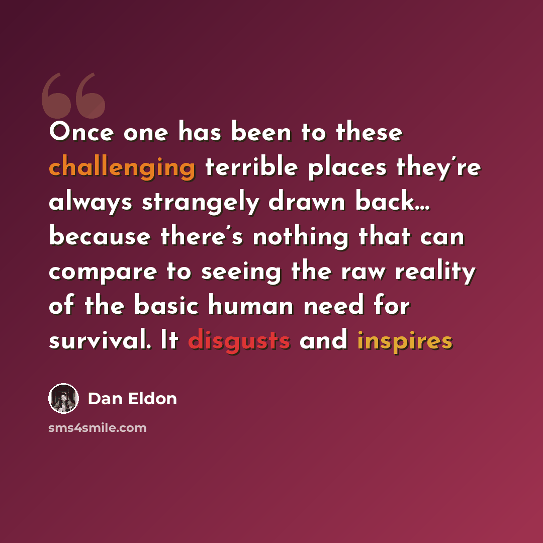 “Once one has been to these challenging terrible places they’re always strangely drawn back… because there’s nothing that can compare to seeing the raw reality of the basic human need for survival. It disgusts and inspires” quote by Dan Eldon