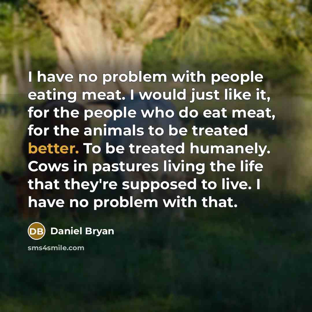 “I have no problem with people eating meat. I would just like it, for the people who do eat meat, for the animals to be treated better. To be treated humanely. Cows in pastures living the life that they're supposed to live. I have no problem with that.” quote by Daniel Bryan