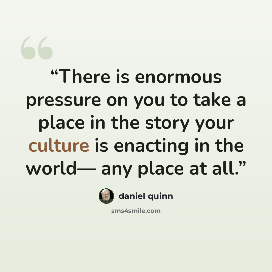 “There is enormous pressure on you to take a place in the story your culture is enacting in the world— any place at all.” quote by Daniel Quinn