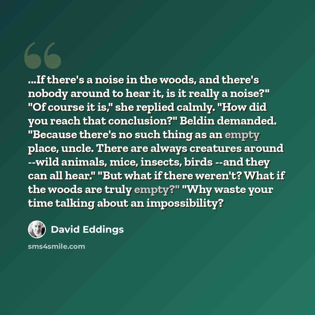 “...If there's a noise in the woods, and there's nobody around to hear it, is it really a noise?" "Of course it is," she replied calmly. "How did you reach that conclusion?" Beldin demanded. "Because there's no such thing as an empty place, uncle. There are always creatures around --wild animals…” quote by David Eddings