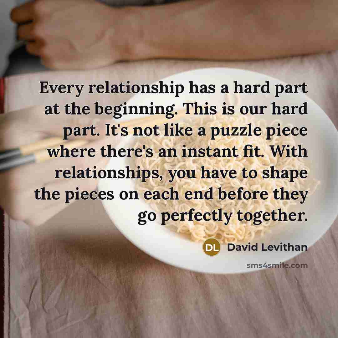 “Every relationship has a hard part at the beginning. This is our hard part. It's not like a puzzle piece where there's an instant fit. With relationships, you have to shape the pieces on each end before they go perfectly together.” quote by David Levithan