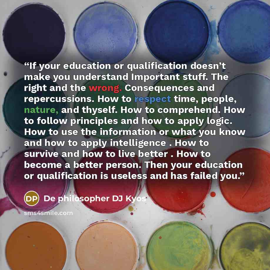 “If your education or qualification doesn’t make you understand Important stuff. The right and the wrong. Consequences and repercussions. How to respect time, people, nature, and thyself. How to comprehend. How to follow principles and how to apply logic. How to use the information or what you know…” quote by De philosopher DJ Kyos