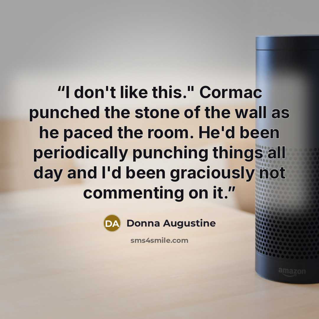 “I don't like this." Cormac punched the stone of the wall as he paced the room. He'd been periodically punching things all day and I'd been graciously not commenting on it.” quote by Donna Augustine