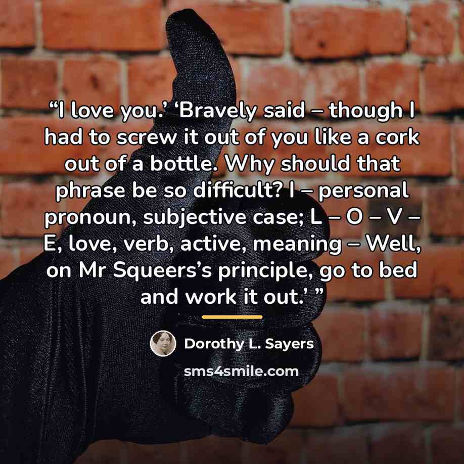 “I love you.’ ‘Bravely said – though I had to screw it out of you like a cork out of a bottle. Why should that phrase be so difficult? I – personal pronoun, subjective case; L – O – V – E, love, verb, active, meaning – Well, on Mr Squeers’s principle, go to bed and work it out.’” quote by Dorothy L. Sayers