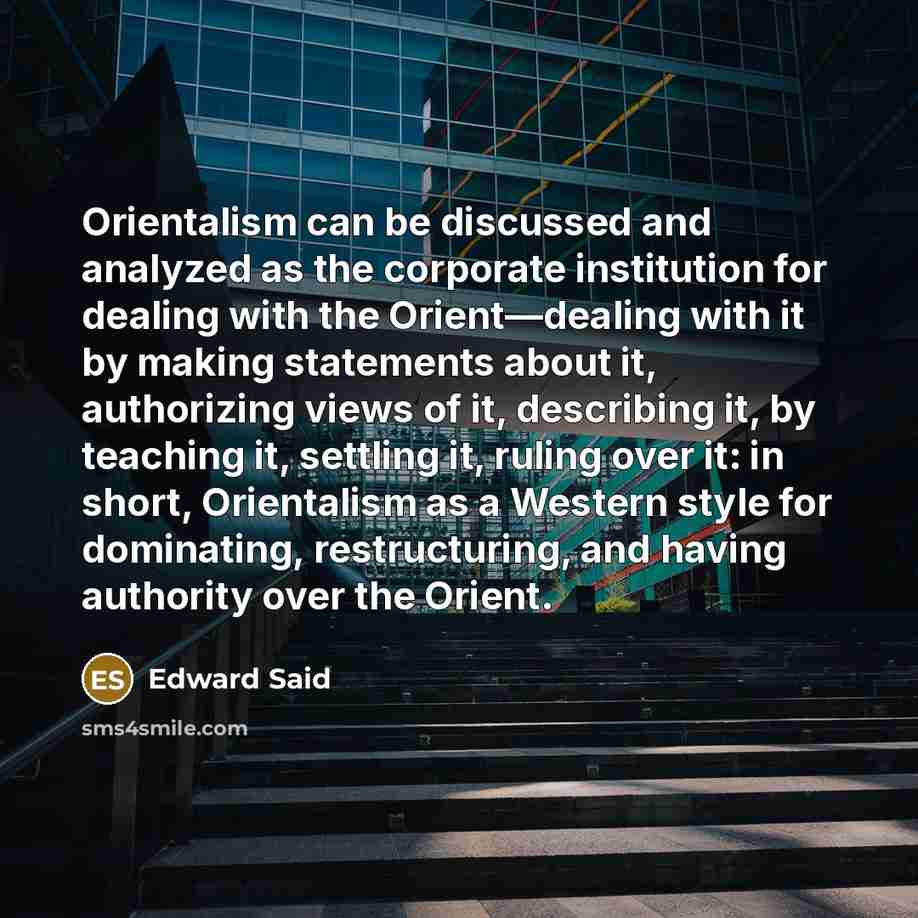 “Orientalism can be discussed and analyzed as the corporate institution for dealing with the Orient—dealing with it by making statements about it, authorizing views of it, describing it, by teaching it, settling it, ruling over it: in short, Orientalism as a Western style for dominating…” quote by Edward Said