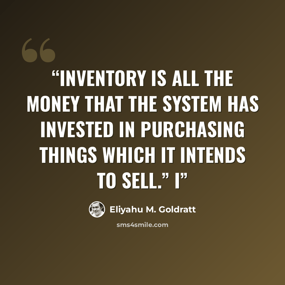 “Inventory is all the money that the system has invested in purchasing things which it intends to sell.” I” quote by Eliyahu M. Goldratt
