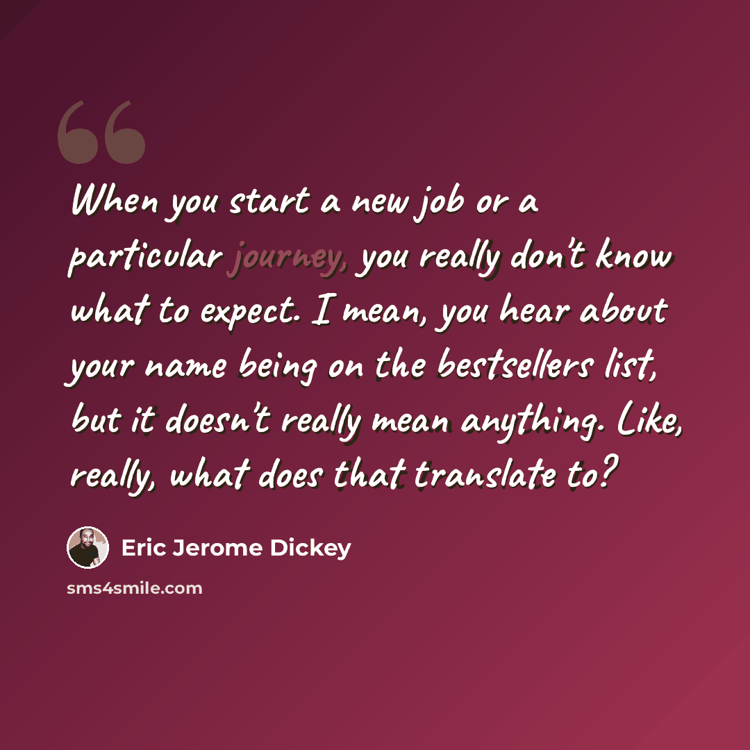 “When you start a new job or a particular journey, you really don't know what to expect. I mean, you hear about your name being on the bestsellers list, but it doesn't really mean anything. Like, really, what does that translate to?” quote by Eric Jerome Dickey