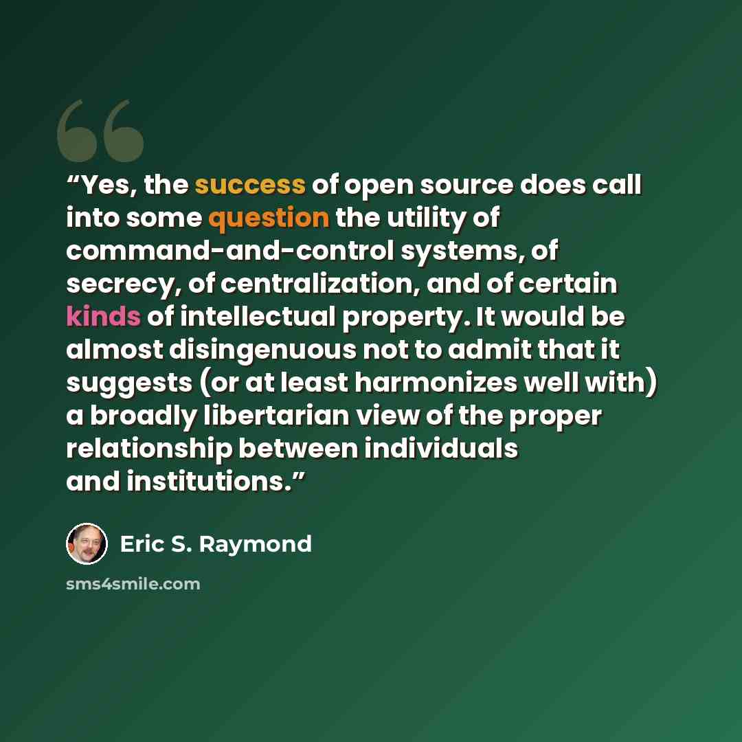 “Yes, the success of open source does call into some question the utility of command-and-control systems, of secrecy, of centralization, and of certain kinds of intellectual property. It would be almost disingenuous not to admit that it suggests (or at least harmonizes well with) a broadly…” quote by Eric S. Raymond