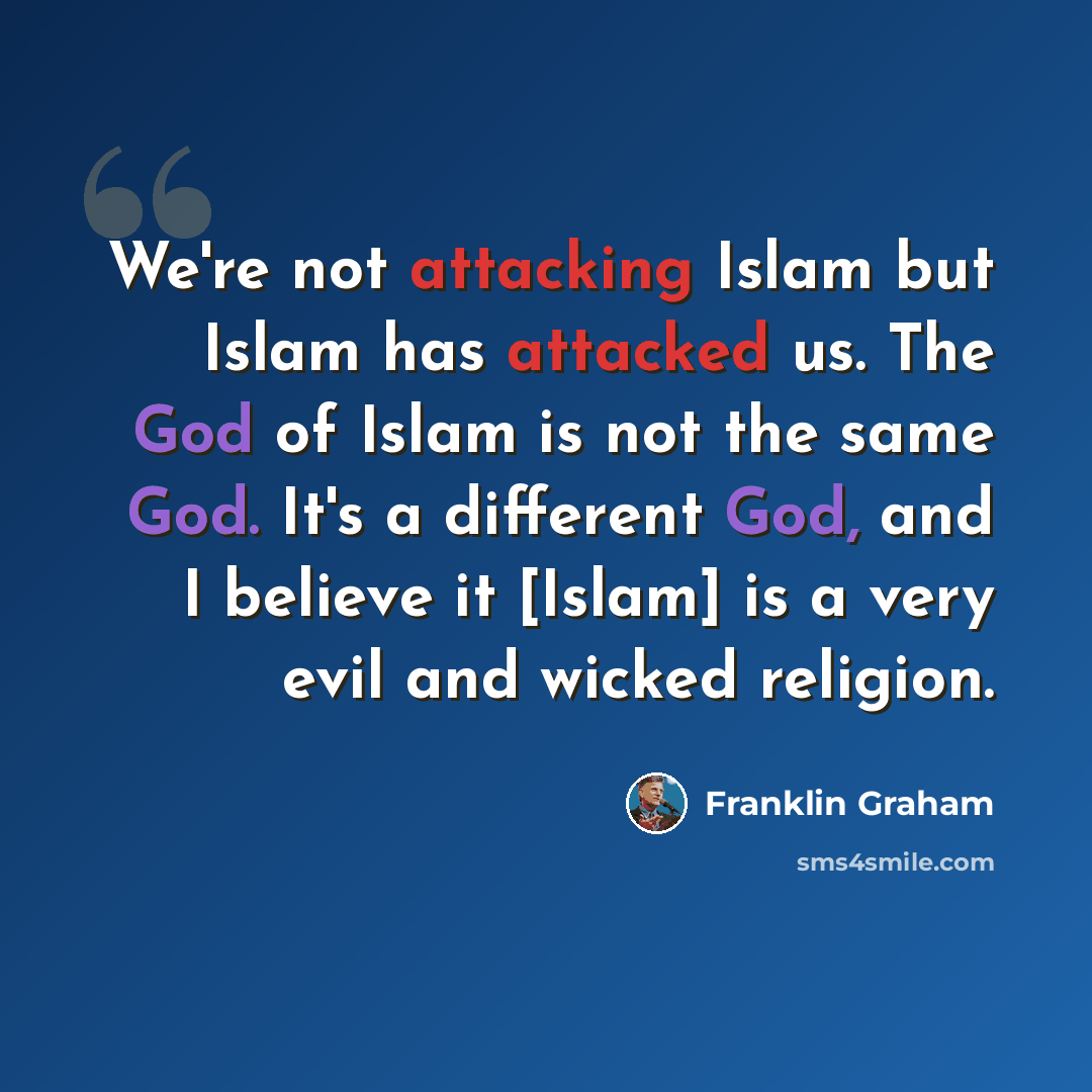 “We're not attacking Islam but Islam has attacked us. The God of Islam is not the same God. It's a different God, and I believe it [Islam] is a very evil and wicked religion.” quote by Franklin Graham